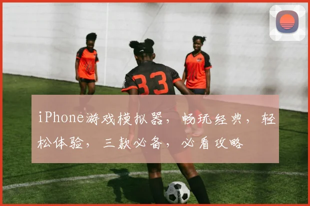 iPhone游戏模拟器，畅玩经典，轻松体验，三款必备，必看攻略