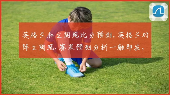 英格兰和立陶宛比分预测,英格兰对阵立陶宛,赛果预测分析一触即发,悬念重重,拭目以待。
