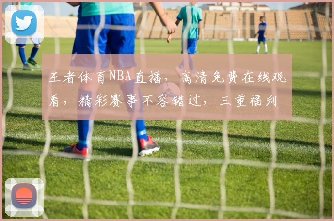王者体育NBA直播，高清免费在线观看，精彩赛事不容错过，三重福利等你来